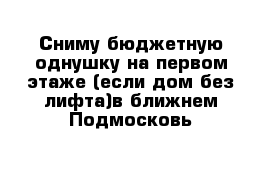 Сниму бюджетную однушку на первом этаже (если дом без лифта)в ближнем Подмосковь